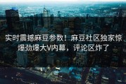 实时震撼麻豆参数！麻豆社区独家惊爆劲爆大V内幕，评论区炸了