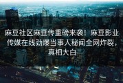 麻豆社区麻豆传重磅来袭！麻豆影业传媒在线劲爆当事人秘闻全网炸裂，真相大白