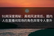 91网深度揭秘：真相风波背后，圈内人在直播间现场的角色异常令人意外