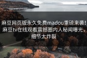 麻豆网页版永久免费madou重磅来袭！麻豆tv在线观看震撼圈内人秘闻曝光，细节太炸裂