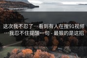 这次我不忍了…看到有人在搜91视频…我忍不住提醒一句 - 最狠的是这招