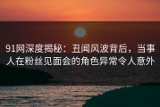 91网深度揭秘：丑闻风波背后，当事人在粉丝见面会的角色异常令人意外
