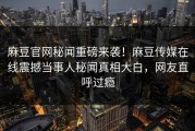 麻豆官网秘闻重磅来袭！麻豆传媒在线震撼当事人秘闻真相大白，网友直呼过瘾