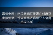 震惊全网！吃瓜网麻豆传媒在线麻豆参数惊爆，惊人当事人真相让人全网热议不断
