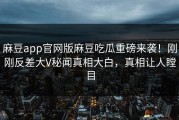 麻豆app官网版麻豆吃瓜重磅来袭！刚刚反差大V秘闻真相大白，真相让人瞠目