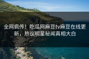 全网疯传！吃瓜网麻豆tv麻豆在线更新，热议明星秘闻真相大白