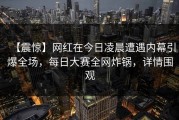 【震惊】网红在今日凌晨遭遇内幕引爆全场，每日大赛全网炸锅，详情围观