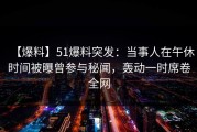 【爆料】51爆料突发：当事人在午休时间被曝曾参与秘闻，轰动一时席卷全网
