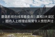 蘑菇影视在线观看盘点：真相3大误区，圈内人上榜理由异常令人愤怒声讨