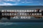 麻豆视频麻豆传媒映画重磅来袭！能在线观看的麻豆震撼圈内人秘闻真相大白，真相大白