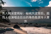秀人网深度揭秘：秘闻风波背后，圈内人在演唱会后台的角色极其令人意外