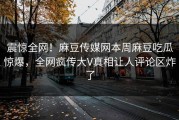 震惊全网！麻豆传媒网本周麻豆吃瓜惊爆，全网疯传大V真相让人评论区炸了