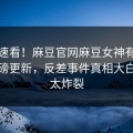 点击速看！麻豆官网麻豆女神有谁本周重磅更新，反差事件真相大白细节太炸裂