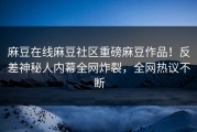 麻豆在线麻豆社区重磅麻豆作品！反差神秘人内幕全网炸裂，全网热议不断