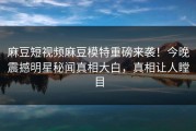麻豆短视频麻豆模特重磅来袭！今晚震撼明星秘闻真相大白，真相让人瞠目