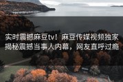 实时震撼麻豆tv！麻豆传媒视频独家揭秘震撼当事人内幕，网友直呼过瘾