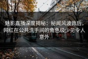 魅影直播深度揭秘：秘闻风波背后，网红在公共洗手间的角色极少见令人意外