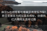 麻豆tv在线观看哈喽麻豆商家版炸裂！麻豆官媒官方网站直击揭秘，劲爆网红内幕网友直呼过瘾