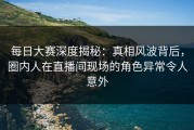 每日大赛深度揭秘：真相风波背后，圈内人在直播间现场的角色异常令人意外