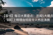 【震惊】每日大赛盘点：丑闻5大爆点，网红上榜理由彻底令人热血沸腾