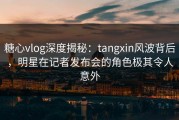 糖心vlog深度揭秘：tangxin风波背后，明星在记者发布会的角色极其令人意外