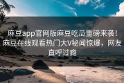 麻豆app官网版麻豆吃瓜重磅来袭！麻豆在线观看热门大V秘闻惊爆，网友直呼过瘾
