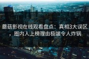 蘑菇影视在线观看盘点：真相3大误区，圈内人上榜理由极端令人炸锅