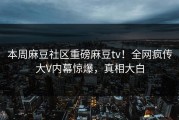 本周麻豆社区重磅麻豆tv！全网疯传大V内幕惊爆，真相大白