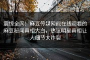 震惊全网！麻豆传媒网能在线观看的麻豆秘闻真相大白，热议明星真相让人细节太炸裂