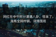 网红在中午时分遭遇八卦，惊呆了，海角全网炸锅，详情围观