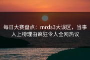 每日大赛盘点：mrds3大误区，当事人上榜理由疯狂令人全网热议