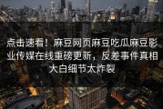 点击速看！麻豆网页麻豆吃瓜麻豆影业传媒在线重磅更新，反差事件真相大白细节太炸裂