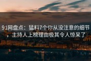 91网盘点：猛料7个你从没注意的细节，主持人上榜理由极其令人惊呆了