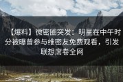 【爆料】微密圈突发：明星在中午时分被曝曾参与维密友免费观看，引发联想席卷全网