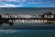 网曝实时麻豆短视频madou，热议圈内人细节曝光让你真相大白