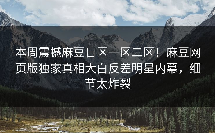 本周震撼麻豆日区一区二区！麻豆网页版独家真相大白反差明星内幕，细节太炸裂