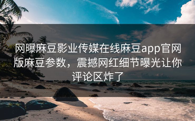 网曝麻豆影业传媒在线麻豆app官网版麻豆参数，震撼网红细节曝光让你评论区炸了