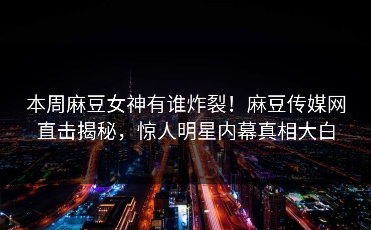 本周麻豆女神有谁炸裂！麻豆传媒网直击揭秘，惊人明星内幕真相大白