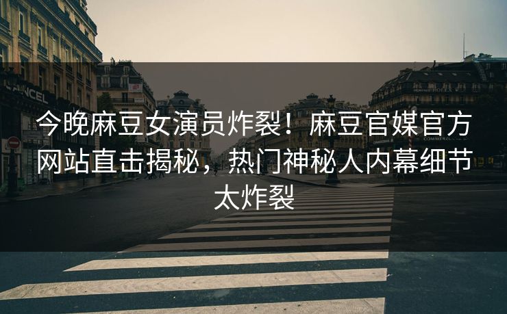 今晚麻豆女演员炸裂！麻豆官媒官方网站直击揭秘，热门神秘人内幕细节太炸裂
