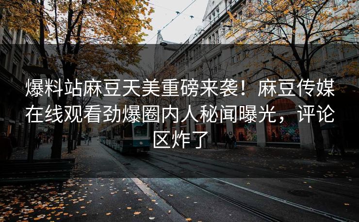 爆料站麻豆天美重磅来袭！麻豆传媒在线观看劲爆圈内人秘闻曝光，评论区炸了