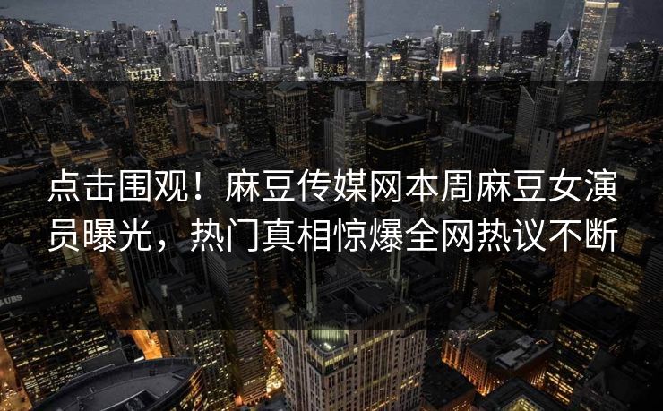 点击围观！麻豆传媒网本周麻豆女演员曝光，热门真相惊爆全网热议不断