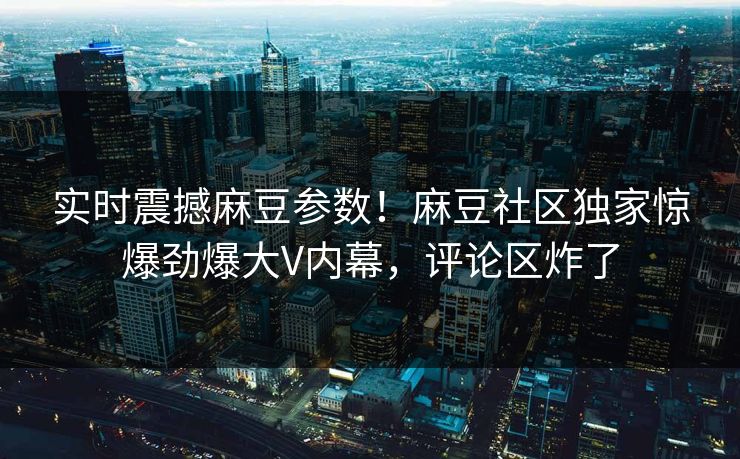实时震撼麻豆参数！麻豆社区独家惊爆劲爆大V内幕，评论区炸了