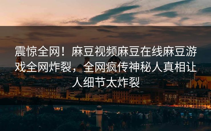 震惊全网！麻豆视频麻豆在线麻豆游戏全网炸裂，全网疯传神秘人真相让人细节太炸裂