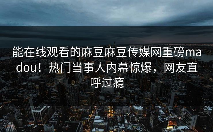 能在线观看的麻豆麻豆传媒网重磅madou！热门当事人内幕惊爆，网友直呼过瘾