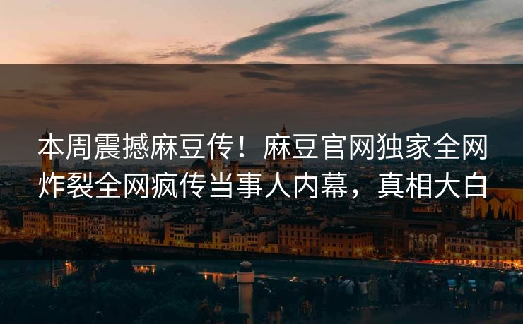 本周震撼麻豆传！麻豆官网独家全网炸裂全网疯传当事人内幕，真相大白
