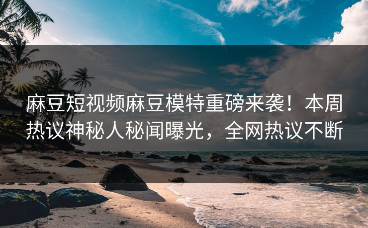 麻豆短视频麻豆模特重磅来袭！本周热议神秘人秘闻曝光，全网热议不断