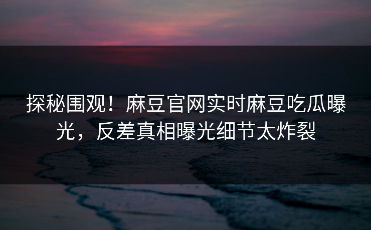 探秘围观！麻豆官网实时麻豆吃瓜曝光，反差真相曝光细节太炸裂