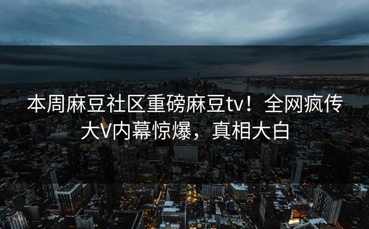 本周麻豆社区重磅麻豆tv！全网疯传大V内幕惊爆，真相大白