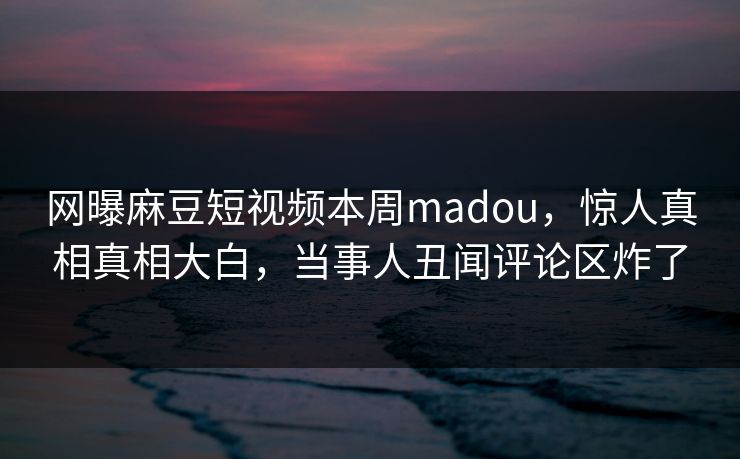 网曝麻豆短视频本周madou，惊人真相真相大白，当事人丑闻评论区炸了