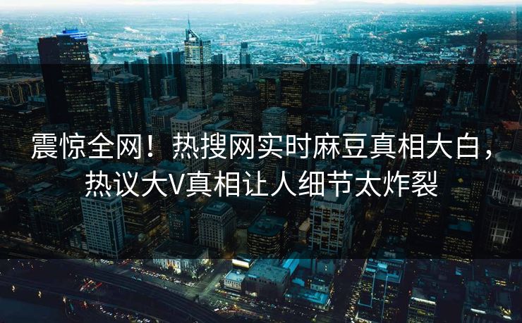 震惊全网！热搜网实时麻豆真相大白，热议大V真相让人细节太炸裂
